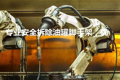 专业安全拆除油罐脚手架，确保作业零事故