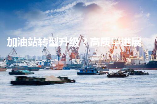 加油站转型升级？高质量进展有啥好建议！