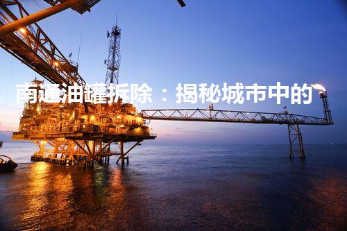 南通油罐拆除：揭秘城市中的沉睡巨兽，背后隐藏着怎样的故事？