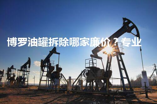 博罗油罐拆除哪家廉价？专业团队为您解答最优方案