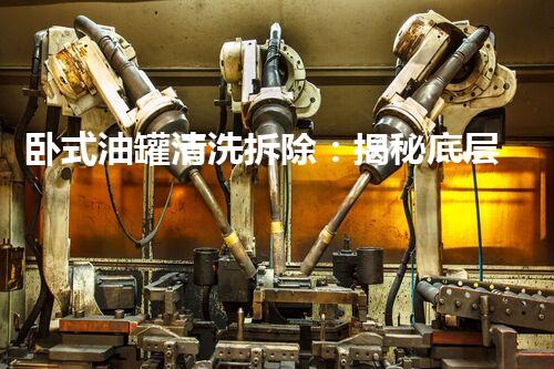 卧式油罐清洗拆除：揭秘底层巨无霸，隐藏着怎样的危险？