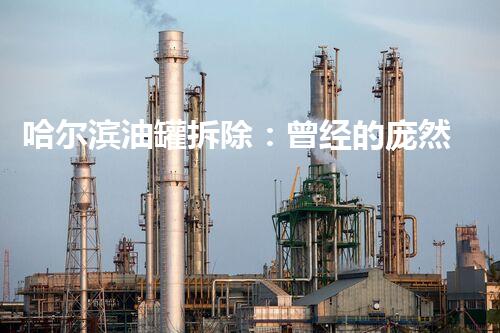 哈尔滨油罐拆除：曾经的庞然巨物，如今何去何从？