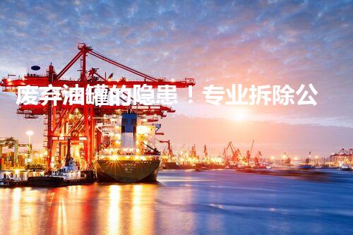 废弃油罐的隐患！专业拆除公司如何保驾护航？