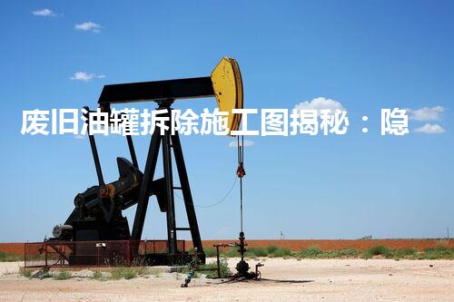 废旧油罐拆除施工图揭秘：隐藏的安全隐患和技术挑战？