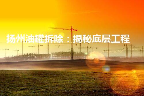 扬州油罐拆除：揭秘底层工程的巨大挑战与惊人壮举！