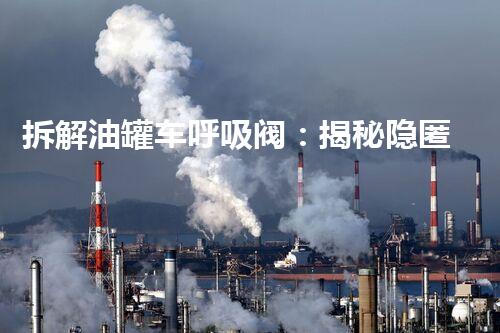 拆解油罐车呼吸阀：揭秘隐匿于机械内部的关键密码！