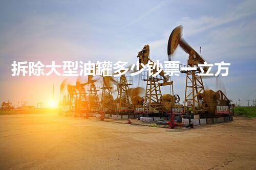 拆除大型油罐多少钞票一立方：专业报价刨析