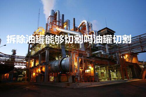 拆除油罐能够切割吗油罐切割的安全隐患与处理方法探讨