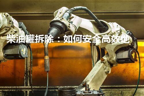 柴油罐拆除：如何安全高效地解放废弃金属巨兽？