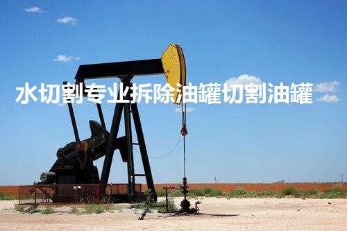 水切割专业拆除油罐切割油罐高效安全的油罐拆除新技术揭秘