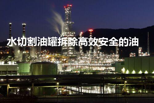 水切割油罐拆除高效安全的油罐拆除新技术揭秘