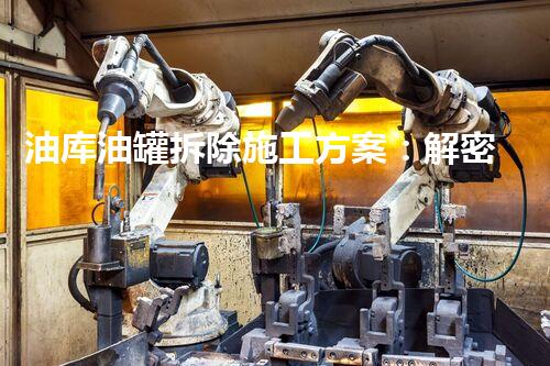 油库油罐拆除施工方案：解密废弃巨型钢铁巨兽的终极挑战！