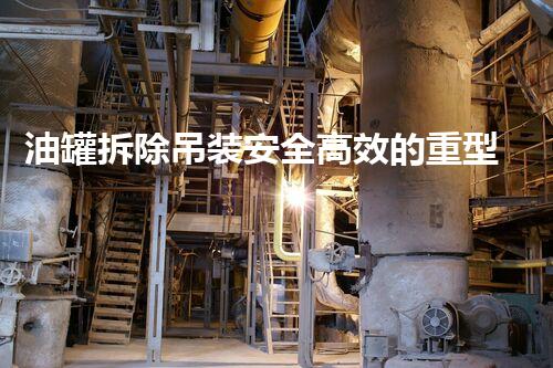 油罐拆除吊装安全高效的重型设备拆解新方法探讨
