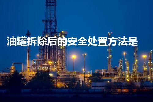 油罐拆除后的安全处置方法是