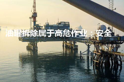 油罐拆除属于高危作业：安全规范引领行业标准