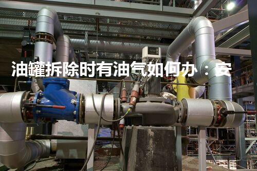 油罐拆除时有油气如何办：安全高效处置策略