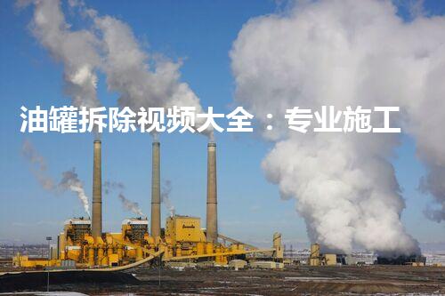 油罐拆除视频大全：专业施工全程刨析