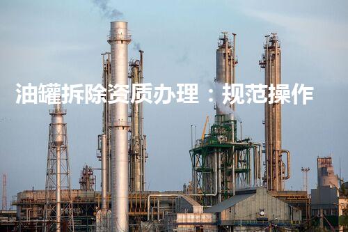 油罐拆除资质办理：规范操作确保安全高效