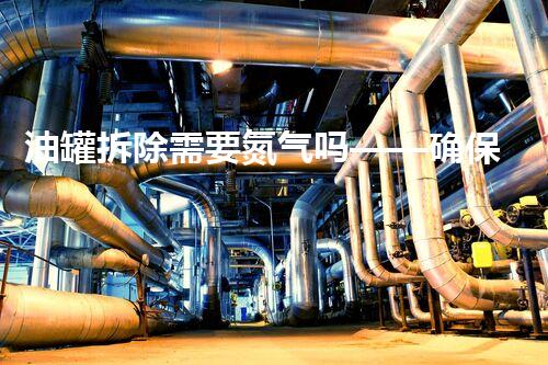 油罐拆除需要氮气吗——确保安全的关键步骤