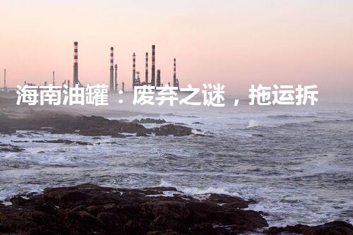 海南油罐：废弃之谜，拖运拆除背后隐藏着什么？