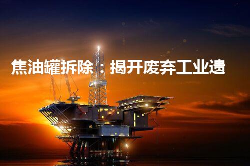 焦油罐拆除：揭开废弃工业遗迹的神秘面纱！