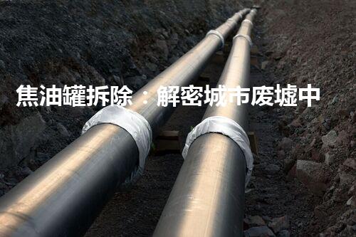 焦油罐拆除：解密城市废墟中的黑暗之谜！
