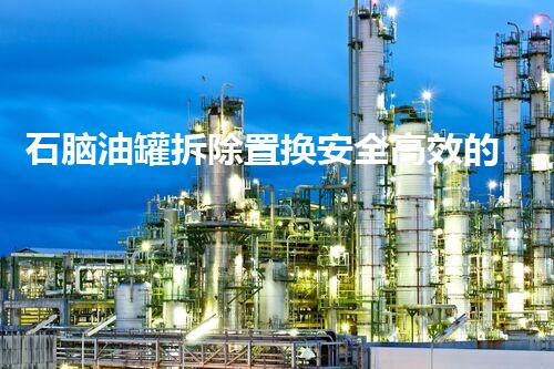 石脑油罐拆除置换安全高效的化工储罐改造新方案探讨