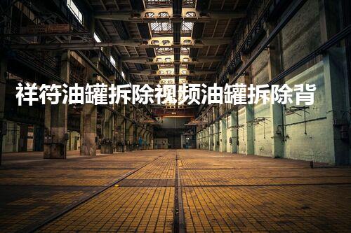 祥符油罐拆除视频油罐拆除背后的秘密与挑战揭秘