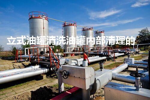 立式油罐清洗油罐内部清理的秘密与挑战解析