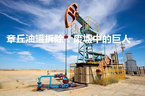 章丘油罐拆除：废墟中的巨人，如何化解隐患？