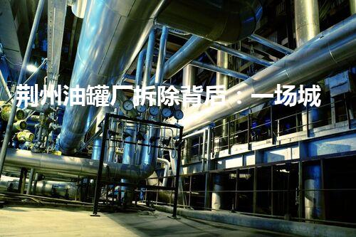 荆州油罐厂拆除背后：一场城市更新的探索与挑战？